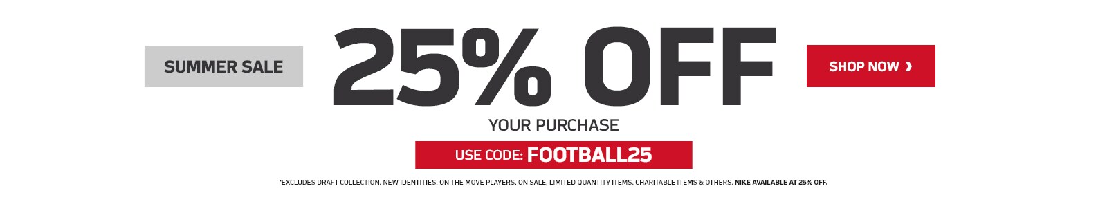 Summer Savings! 25% Off Your Purchase. Use Code: FOOTBAL25. Excludes Draft collection, new team identities, on the move players, on sale, limited quantity items, charitable items & others.