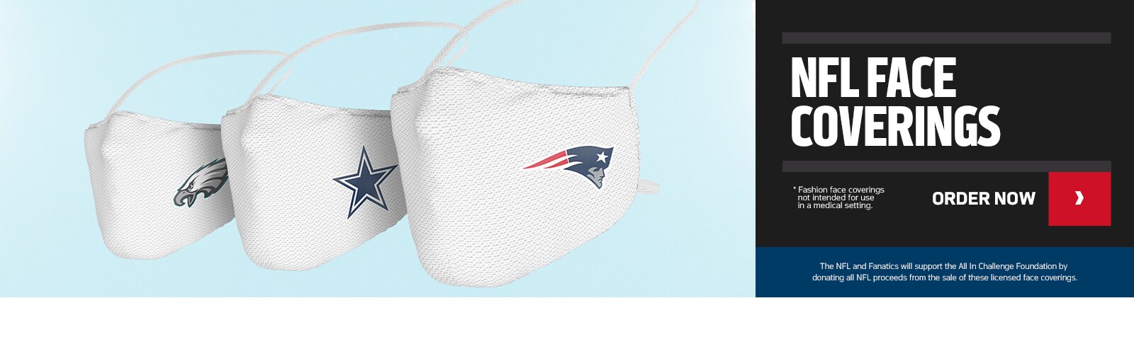 NFL FACE COVERINGS - The NFL and Fanatics will support the All In Challenge Foundation by donating all NFL proceeds from the sale of these licensed face coverings. *Fashion face coverings not intended for use in a medical setting. Order Now